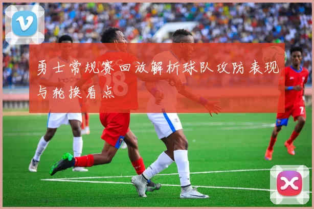 勇士常规赛回放解析球队攻防表现与轮换看点