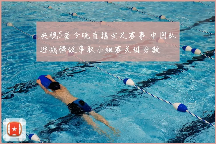 央视5套今晚直播女足赛事 中国队迎战强敌争取小组赛关键分数
