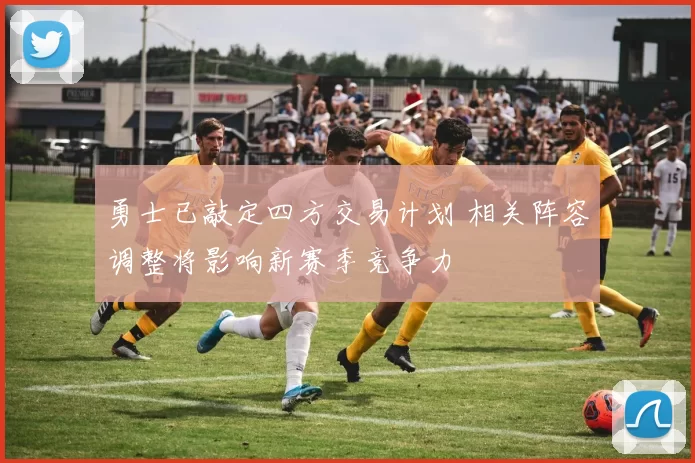 勇士已敲定四方交易计划 相关阵容调整将影响新赛季竞争力