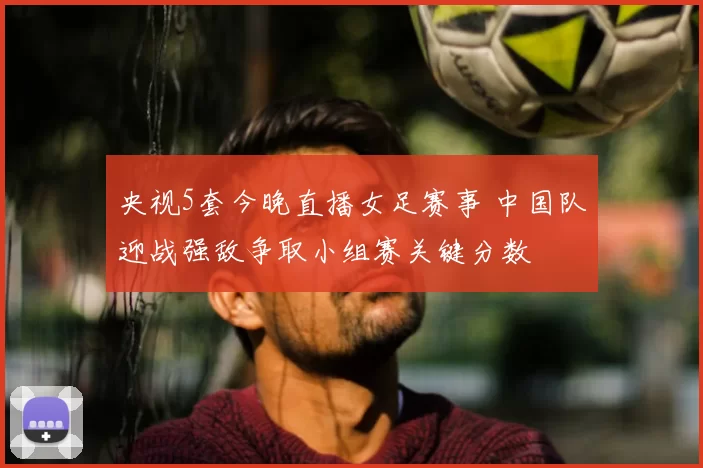 央视5套今晚直播女足赛事 中国队迎战强敌争取小组赛关键分数