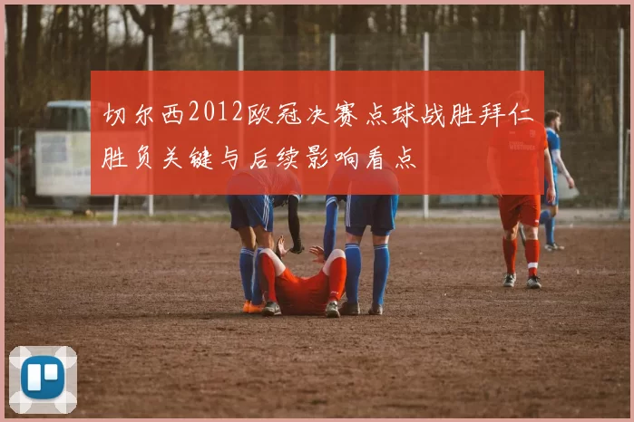 切尔西2012欧冠决赛点球战胜拜仁胜负关键与后续影响看点
