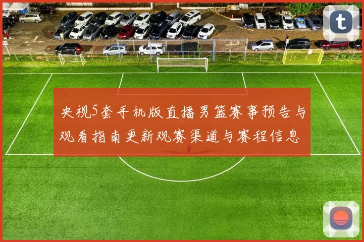 央视5套手机版直播男篮赛事预告与观看指南更新观赛渠道与赛程信息