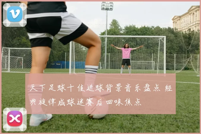 天下足球十佳进球背景音乐盘点 经典旋律成球迷赛后回味焦点