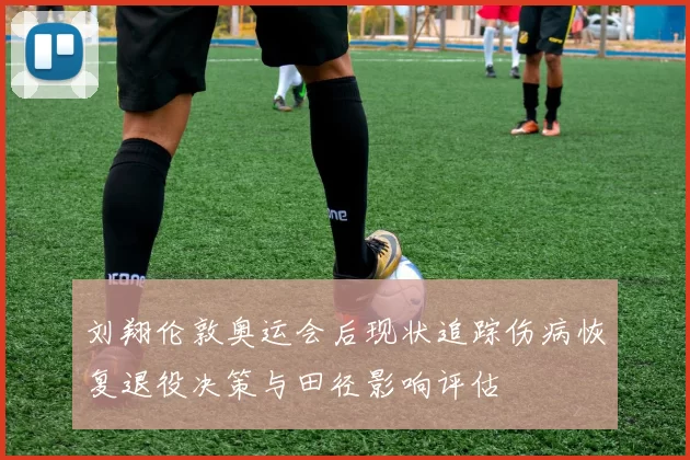 刘翔伦敦奥运会后现状追踪伤病恢复退役决策与田径影响评估
