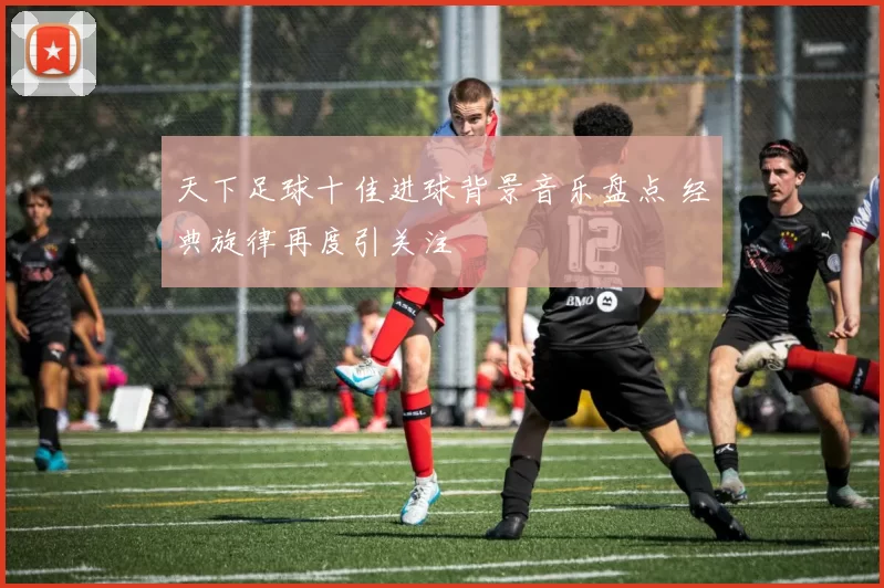 天下足球十佳进球背景音乐盘点 经典旋律再度引关注