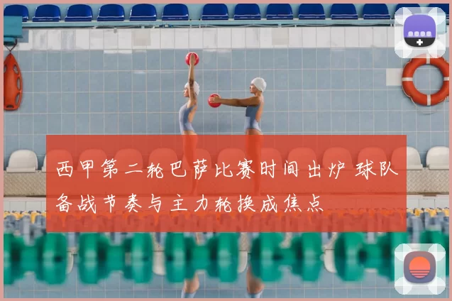 西甲第二轮巴萨比赛时间出炉 球队备战节奏与主力轮换成焦点