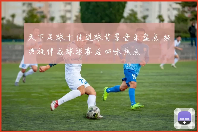 天下足球十佳进球背景音乐盘点 经典旋律成球迷赛后回味焦点