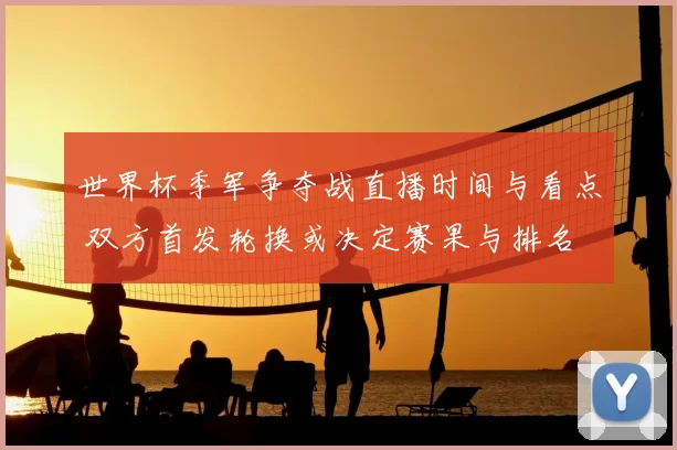 世界杯季军争夺战直播时间与看点 双方首发轮换或决定赛果与排名