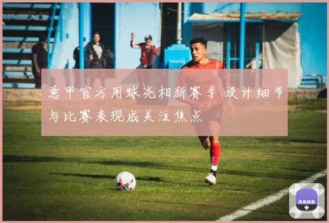 意甲官方用球亮相新赛季 设计细节与比赛表现成关注焦点