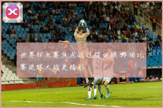 世界杯决赛焦点战过程回顾 哪场比赛进球大战更精彩