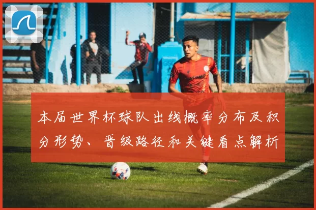 本届世界杯球队出线概率分布及积分形势、晋级路径和关键看点解析