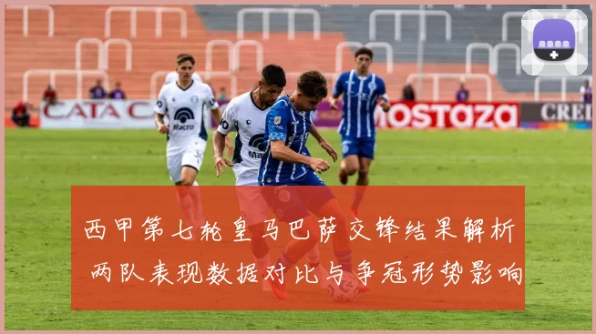 西甲第七轮皇马巴萨交锋结果解析 两队表现数据对比与争冠形势影响
