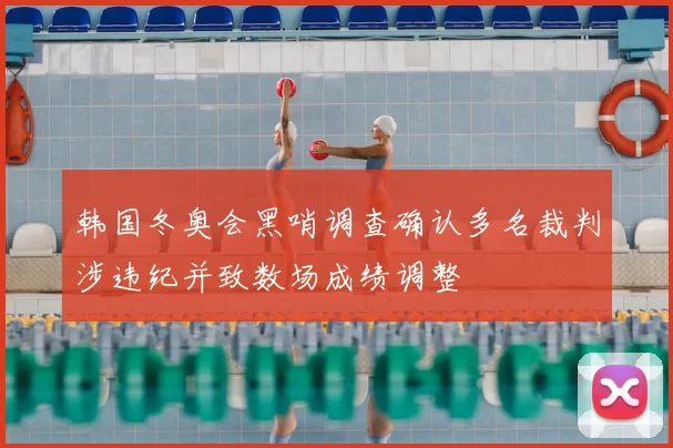 韩国冬奥会黑哨调查确认多名裁判涉违纪并致数场成绩调整