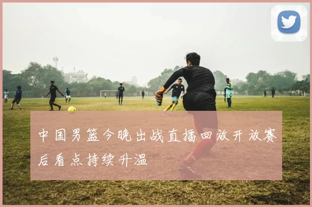 中国男篮今晚出战直播回放开放赛后看点持续升温