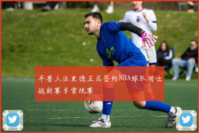 半兽人法里德正式签约NBA球队将出战新赛季常规赛