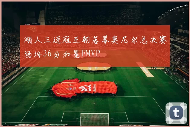 湖人三连冠王朝落幕奥尼尔总决赛场均36分加冕FMVP