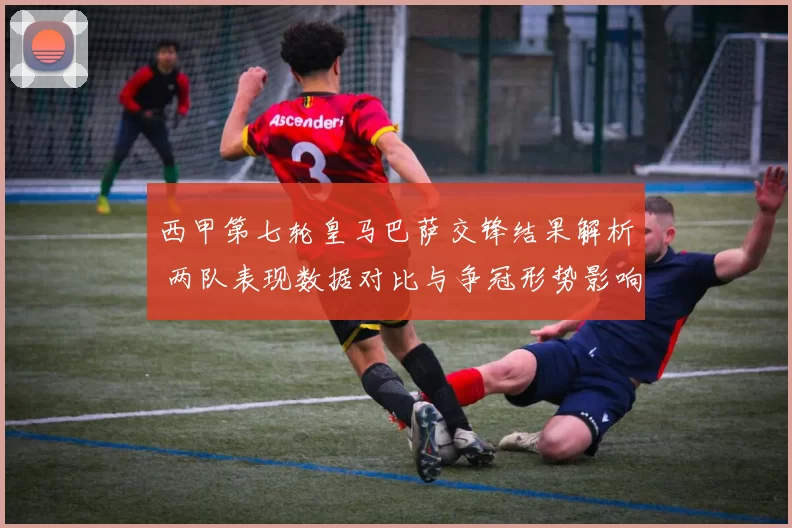 西甲第七轮皇马巴萨交锋结果解析 两队表现数据对比与争冠形势影响