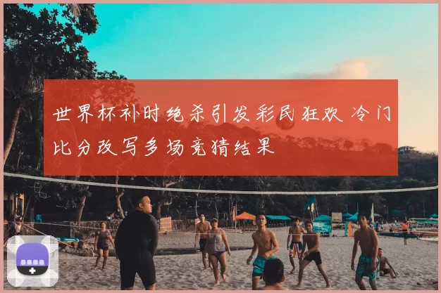 世界杯补时绝杀引发彩民狂欢 冷门比分改写多场竞猜结果