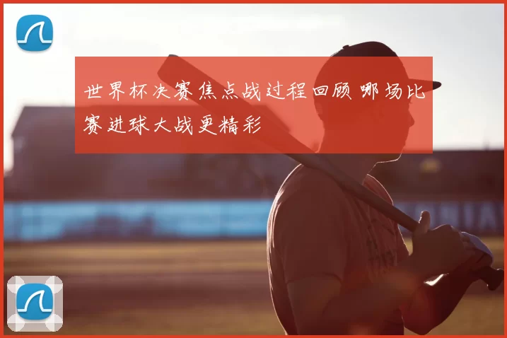 世界杯决赛焦点战过程回顾 哪场比赛进球大战更精彩