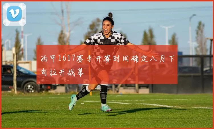 西甲1617赛季开赛时间确定八月下旬拉开战幕