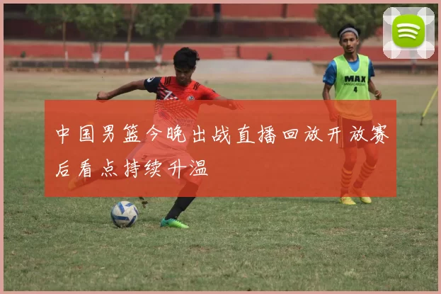 中国男篮今晚出战直播回放开放赛后看点持续升温