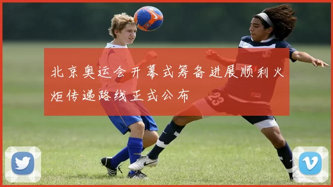 北京奥运会开幕式筹备进展顺利火炬传递路线正式公布