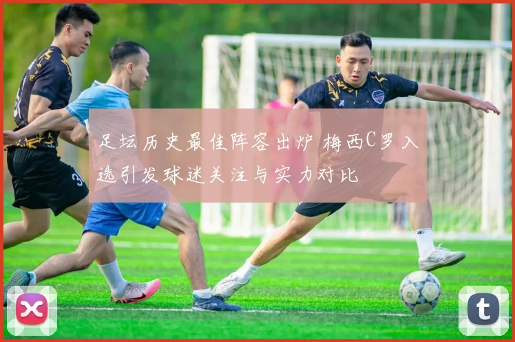 足坛历史最佳阵容出炉 梅西C罗入选引发球迷关注与实力对比