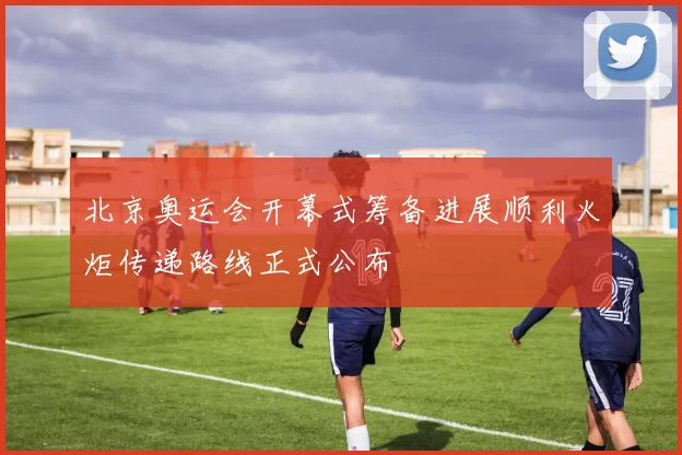 北京奥运会开幕式筹备进展顺利火炬传递路线正式公布